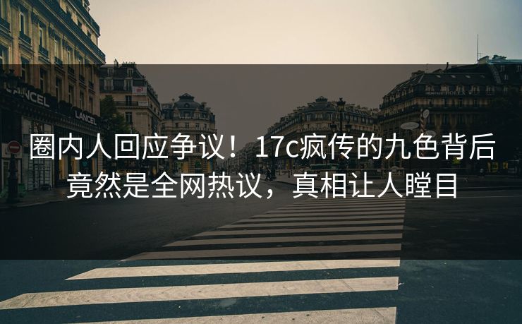 圈内人回应争议！17c疯传的九色背后竟然是全网热议，真相让人瞠目