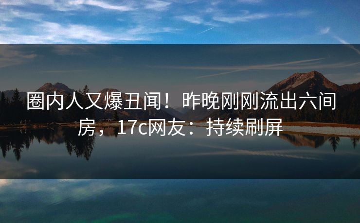 圈内人又爆丑闻！昨晚刚刚流出六间房，17c网友：持续刷屏