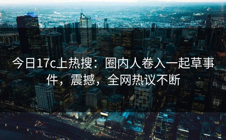 今日17c上热搜：圈内人卷入一起草事件，震撼，全网热议不断