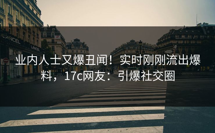 业内人士又爆丑闻！实时刚刚流出爆料，17c网友：引爆社交圈