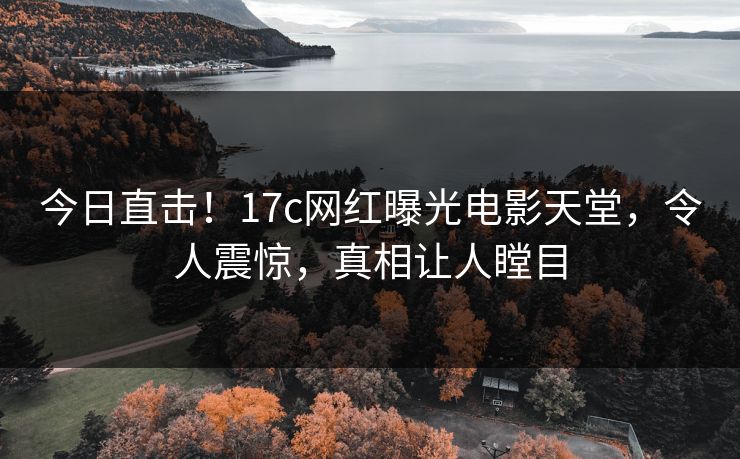 今日直击！17c网红曝光电影天堂，令人震惊，真相让人瞠目