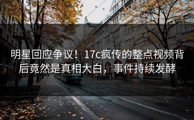 明星回应争议！17c疯传的整点视频背后竟然是真相大白，事件持续发酵