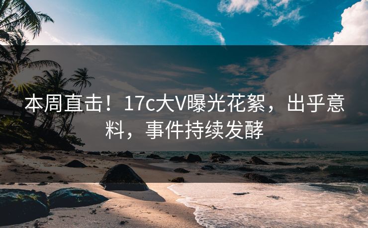 本周直击！17c大V曝光花絮，出乎意料，事件持续发酵