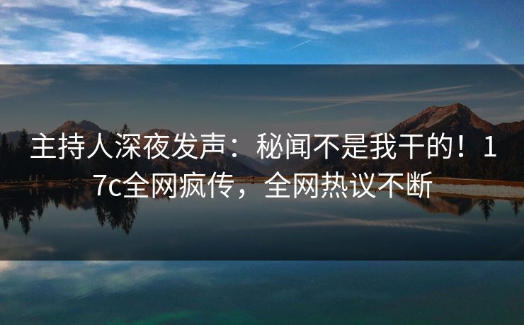 主持人深夜发声：秘闻不是我干的！17c全网疯传，全网热议不断