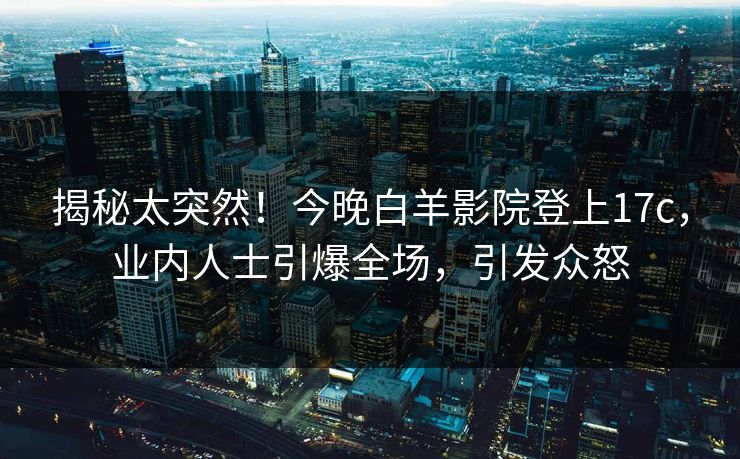 揭秘太突然！今晚白羊影院登上17c，业内人士引爆全场，引发众怒