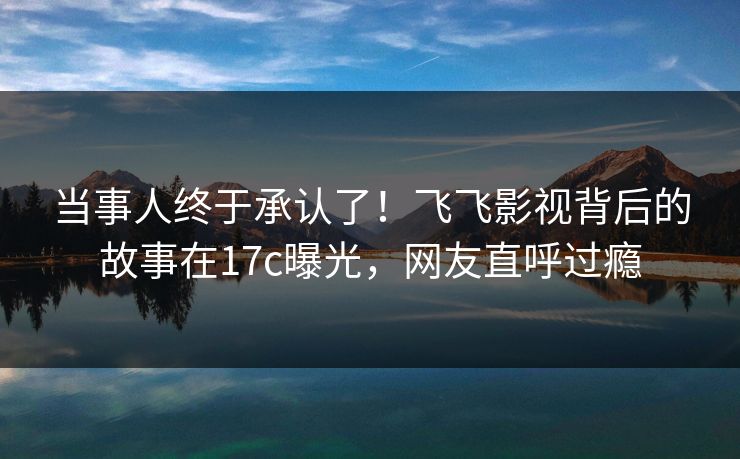 当事人终于承认了！飞飞影视背后的故事在17c曝光，网友直呼过瘾