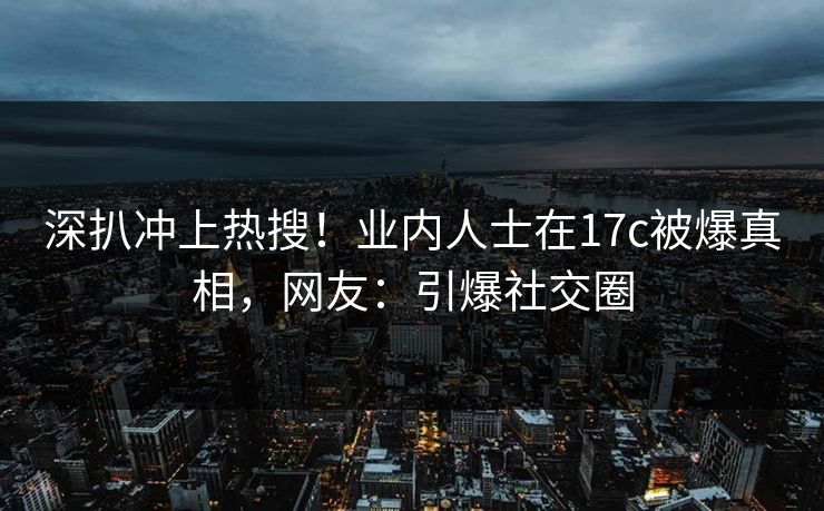 深扒冲上热搜！业内人士在17c被爆真相，网友：引爆社交圈