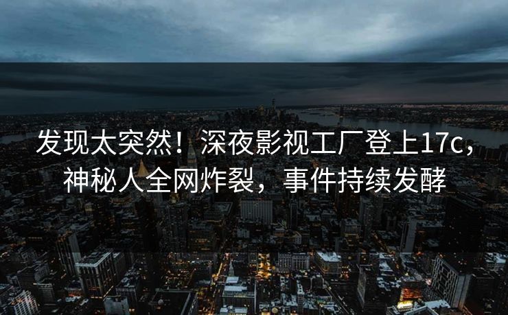发现太突然！深夜影视工厂登上17c，神秘人全网炸裂，事件持续发酵