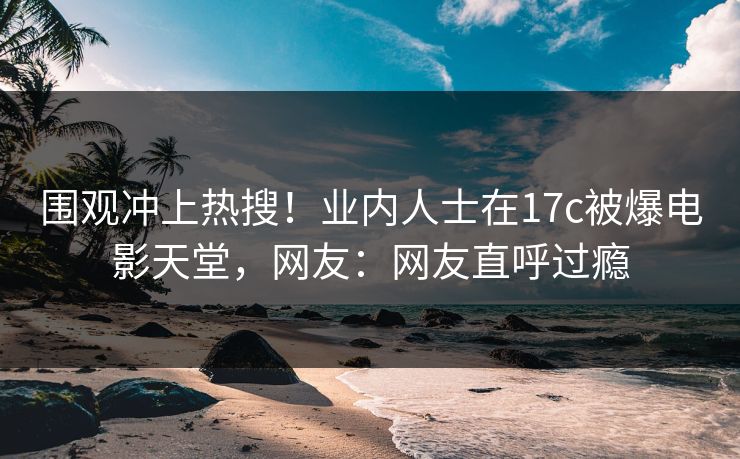 围观冲上热搜！业内人士在17c被爆电影天堂，网友：网友直呼过瘾
