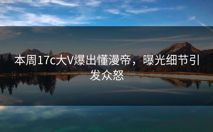 本周17c大V爆出懂漫帝，曝光细节引发众怒