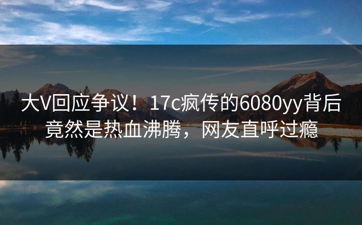 大V回应争议！17c疯传的6080yy背后竟然是热血沸腾，网友直呼过瘾