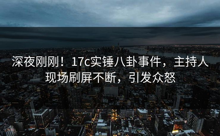 深夜刚刚！17c实锤八卦事件，主持人现场刷屏不断，引发众怒