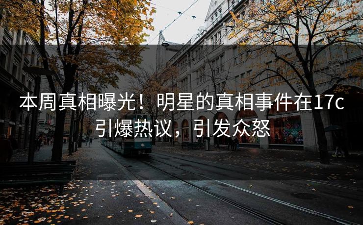 本周真相曝光！明星的真相事件在17c引爆热议，引发众怒