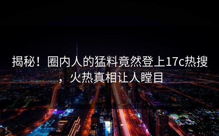 揭秘！圈内人的猛料竟然登上17c热搜，火热真相让人瞠目
