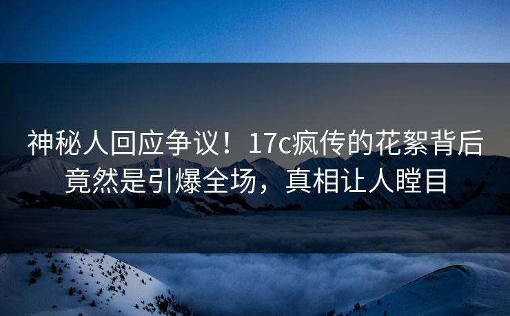 神秘人回应争议！17c疯传的花絮背后竟然是引爆全场，真相让人瞠目