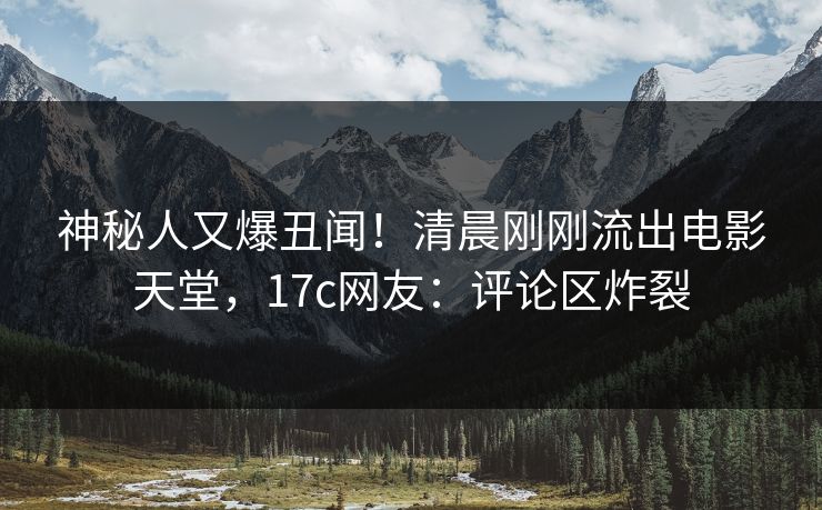 神秘人又爆丑闻！清晨刚刚流出电影天堂，17c网友：评论区炸裂