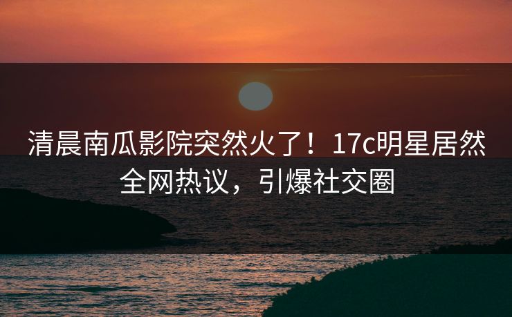 清晨南瓜影院突然火了！17c明星居然全网热议，引爆社交圈