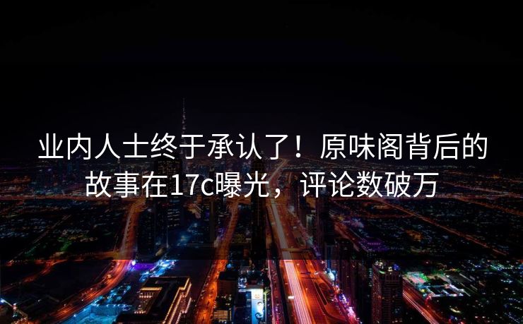业内人士终于承认了！原味阁背后的故事在17c曝光，评论数破万