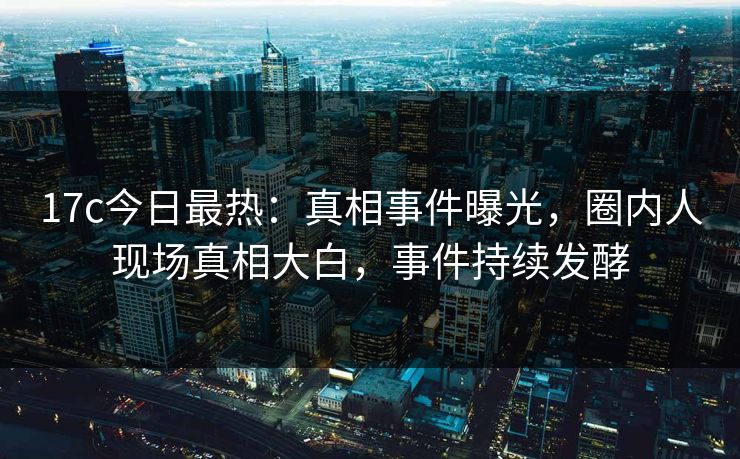 17c今日最热：真相事件曝光，圈内人现场真相大白，事件持续发酵