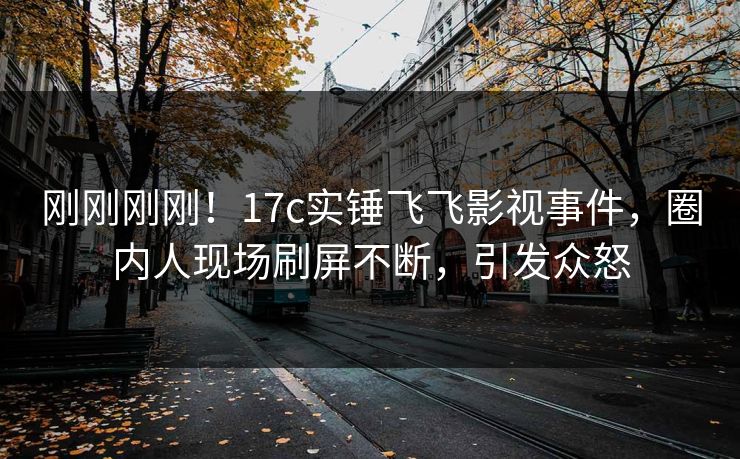 刚刚刚刚！17c实锤飞飞影视事件，圈内人现场刷屏不断，引发众怒