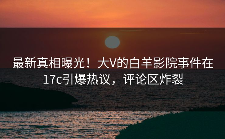 最新真相曝光！大V的白羊影院事件在17c引爆热议，评论区炸裂