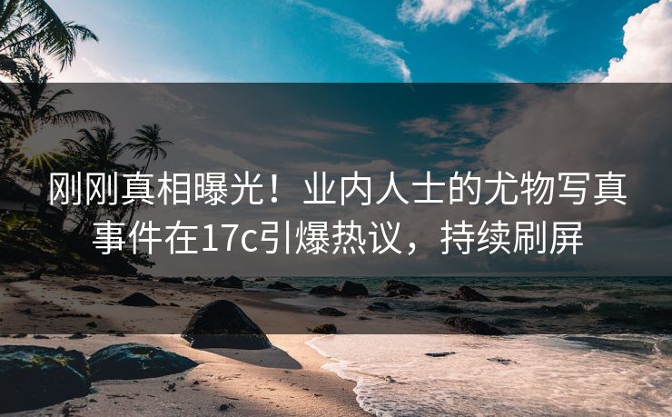 刚刚真相曝光！业内人士的尤物写真事件在17c引爆热议，持续刷屏