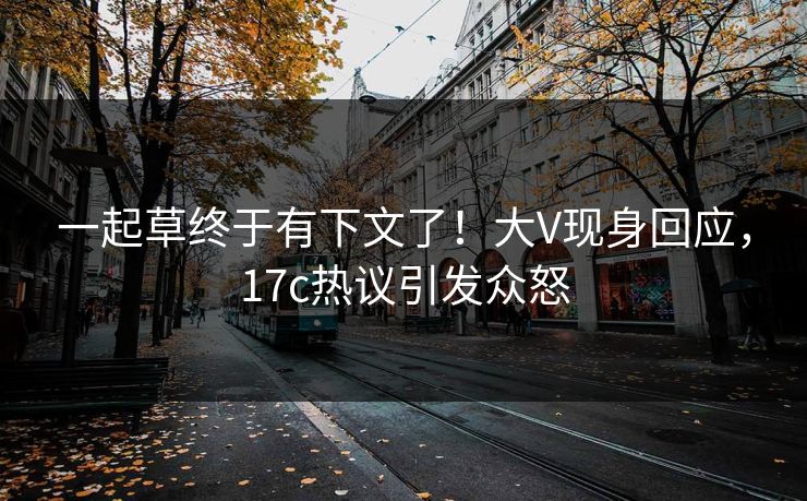 一起草终于有下文了！大V现身回应，17c热议引发众怒
