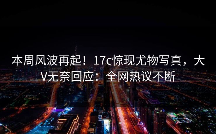本周风波再起！17c惊现尤物写真，大V无奈回应：全网热议不断