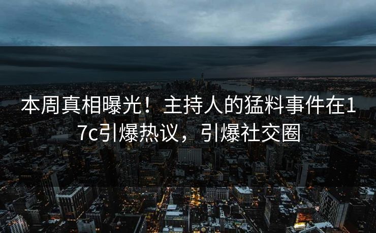 本周真相曝光！主持人的猛料事件在17c引爆热议，引爆社交圈