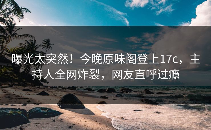 曝光太突然！今晚原味阁登上17c，主持人全网炸裂，网友直呼过瘾