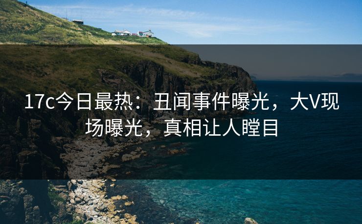17c今日最热：丑闻事件曝光，大V现场曝光，真相让人瞠目