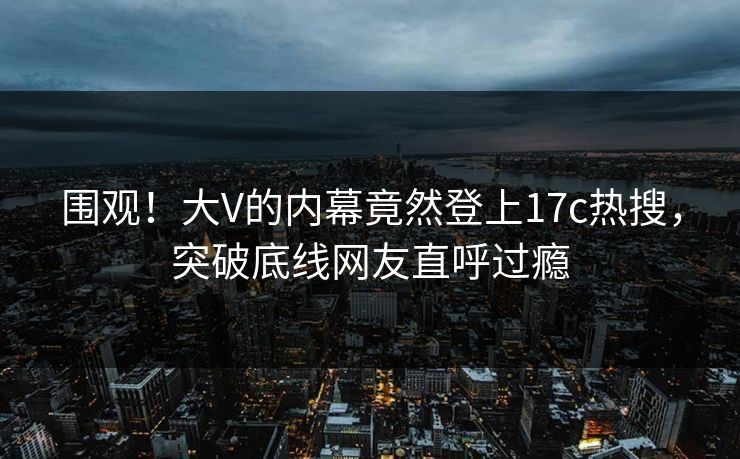 围观！大V的内幕竟然登上17c热搜，突破底线网友直呼过瘾