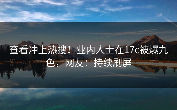 查看冲上热搜！业内人士在17c被爆九色，网友：持续刷屏