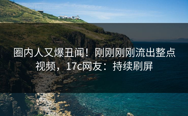 圈内人又爆丑闻！刚刚刚刚流出整点视频，17c网友：持续刷屏