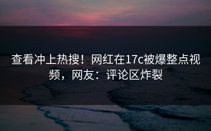 查看冲上热搜！网红在17c被爆整点视频，网友：评论区炸裂