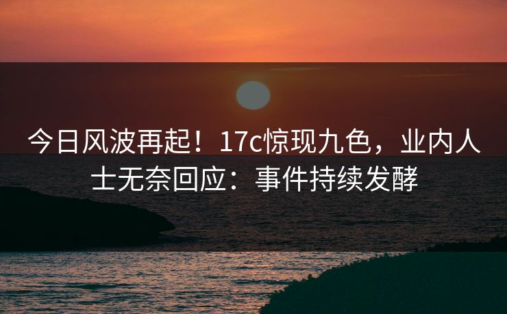 今日风波再起！17c惊现九色，业内人士无奈回应：事件持续发酵