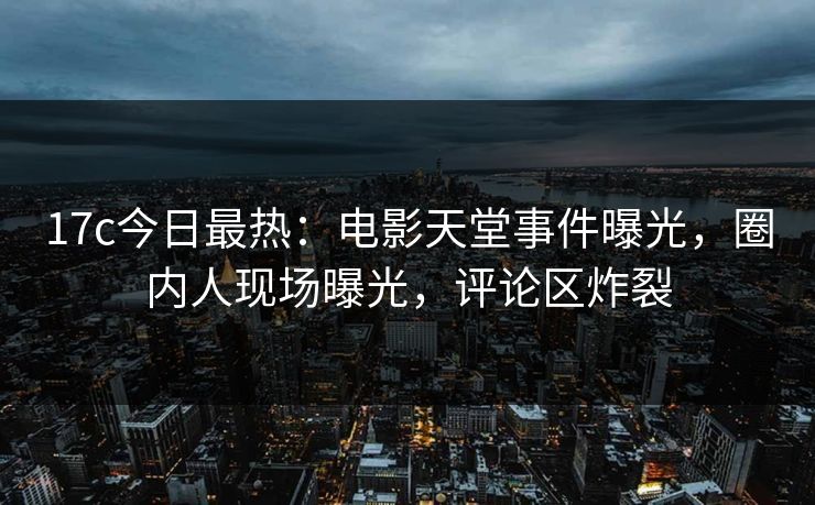 17c今日最热：电影天堂事件曝光，圈内人现场曝光，评论区炸裂
