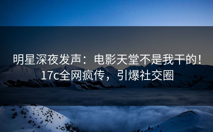 明星深夜发声：电影天堂不是我干的！17c全网疯传，引爆社交圈