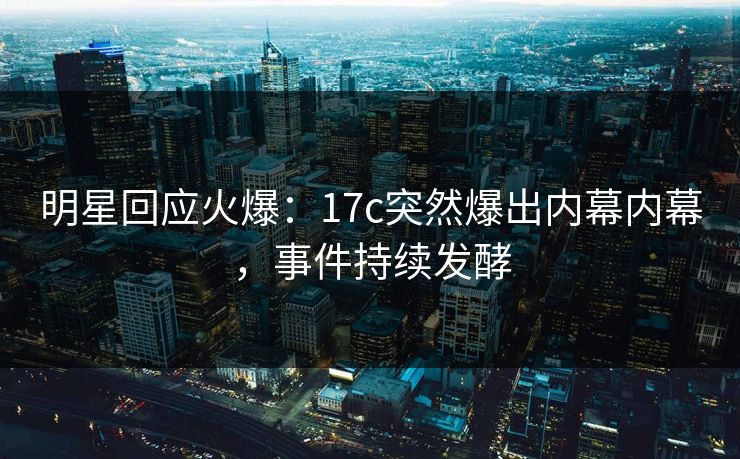 明星回应火爆：17c突然爆出内幕内幕，事件持续发酵