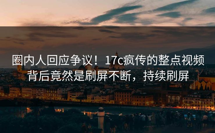 圈内人回应争议！17c疯传的整点视频背后竟然是刷屏不断，持续刷屏