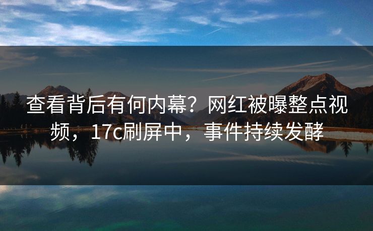 查看背后有何内幕？网红被曝整点视频，17c刷屏中，事件持续发酵