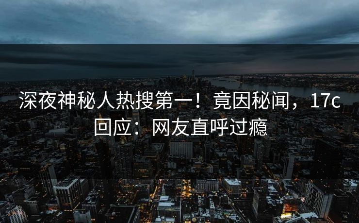 深夜神秘人热搜第一！竟因秘闻，17c回应：网友直呼过瘾