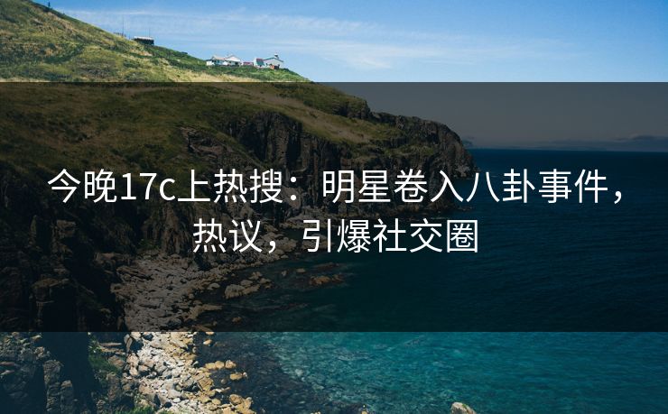 今晚17c上热搜：明星卷入八卦事件，热议，引爆社交圈
