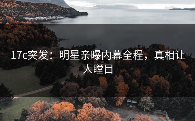 17c突发：明星亲曝内幕全程，真相让人瞠目