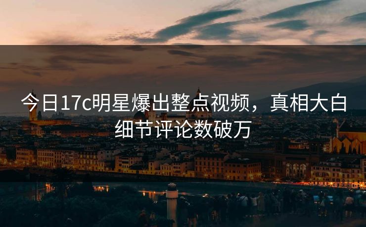 今日17c明星爆出整点视频，真相大白细节评论数破万