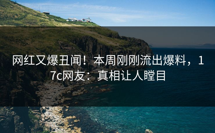 网红又爆丑闻！本周刚刚流出爆料，17c网友：真相让人瞠目