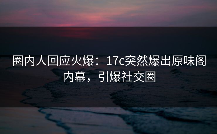 圈内人回应火爆：17c突然爆出原味阁内幕，引爆社交圈