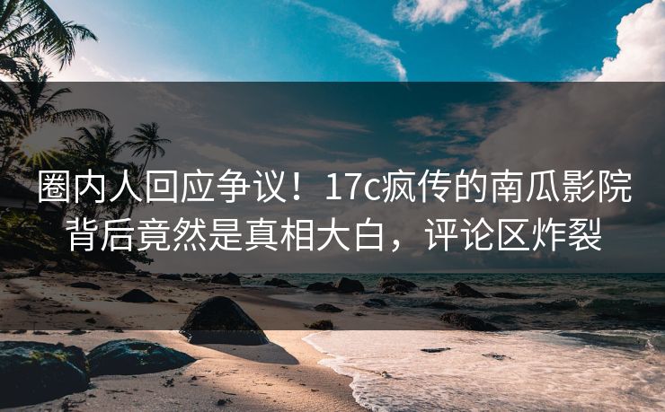 圈内人回应争议！17c疯传的南瓜影院背后竟然是真相大白，评论区炸裂